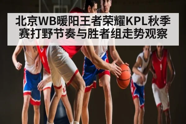 北京WB暖阳王者荣耀KPL秋季赛打野节奏与胜者组走势观察
